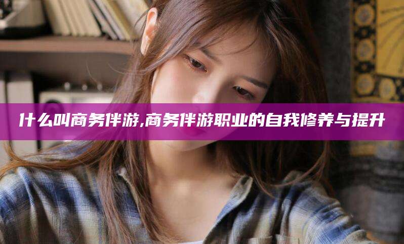 渠县什么叫商务伴游,商务伴游职业的自我修养与提升