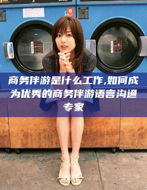 渠县商务伴游是什么工作,如何成为优秀的商务伴游语言沟通专家