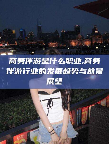 渠县商务伴游是什么职业,商务伴游行业的发展趋势与前景展望