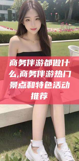 渠县商务伴游都做什么,商务伴游热门景点和特色活动推荐