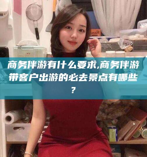 渠县商务伴游有什么要求,商务伴游带客户出游的必去景点有哪些?