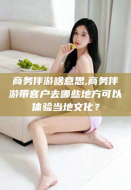 渠县商务伴游啥意思,商务伴游带客户去哪些地方可以体验当地文化？