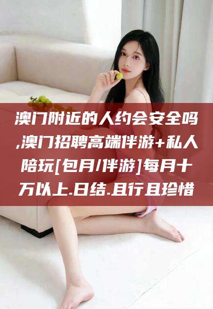 渠县澳门附近的人约会安全吗,澳门招聘高端伴游+私人陪玩[包月/伴游]每月十万以上.日结.且行且珍惜