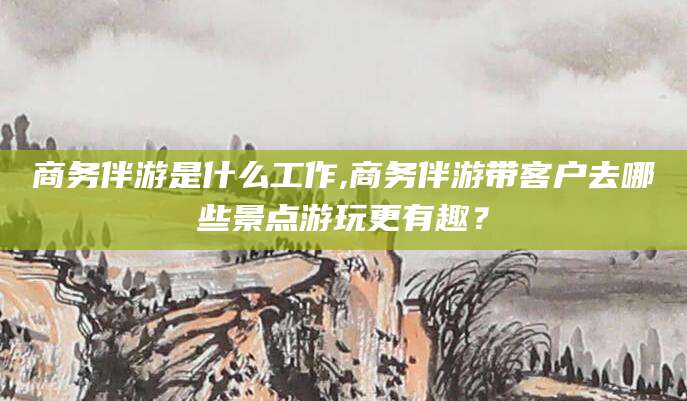 渠县商务伴游是什么工作,商务伴游带客户去哪些景点游玩更有趣？