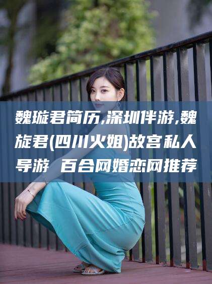 渠县魏璇君简历,深圳伴游,魏旋君(四川火姐)故宫私人导游 百合网婚恋网推荐
