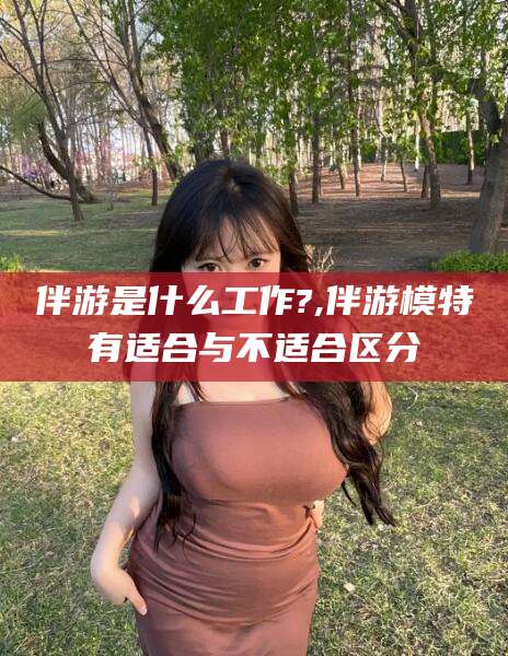 渠县伴游是什么工作?,伴游模特有适合与不适合区分