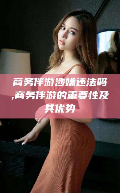 渠县商务伴游涉嫌违法吗,商务伴游的重要性及其优势
