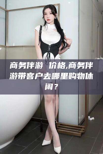 渠县商务伴游 价格,商务伴游带客户去哪里购物休闲？