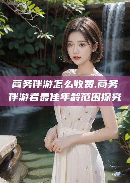 渠县商务伴游怎么收费,商务伴游者最佳年龄范围探究