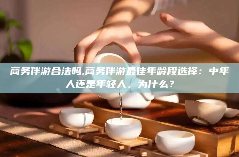 渠县商务伴游合法吗,商务伴游最佳年龄段选择：中年人还是年轻人，为什么？