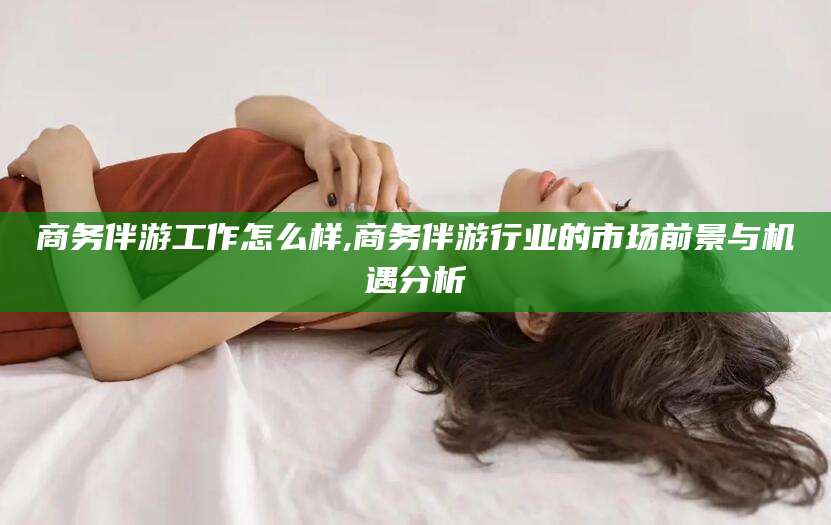 渠县商务伴游工作怎么样,商务伴游行业的市场前景与机遇分析